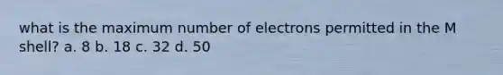 what is the maximum number of electrons permitted in the M shell? a. 8 b. 18 c. 32 d. 50