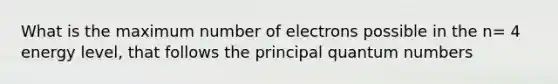 What is the maximum number of electrons possible in the n= 4 energy level, that follows the principal quantum numbers