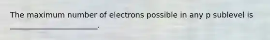 The maximum number of electrons possible in any p sublevel is _______________________.