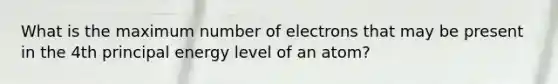 What is the maximum number of electrons that may be present in the 4th principal energy level of an atom?