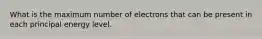 What is the maximum number of electrons that can be present in each principal energy level.