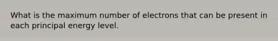 What is the maximum number of electrons that can be present in each principal energy level.