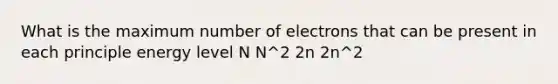 What is the maximum number of electrons that can be present in each principle energy level N N^2 2n 2n^2