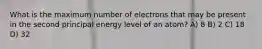 What is the maximum number of electrons that may be present in the second principal energy level of an atom? A) 8 B) 2 C) 18 D) 32