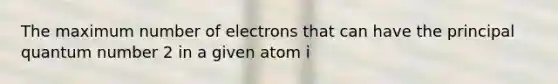 The maximum number of electrons that can have the principal quantum number 2 in a given atom i