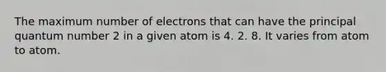 The maximum number of electrons that can have the principal quantum number 2 in a given atom is 4. 2. 8. It varies from atom to atom.