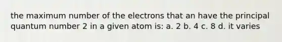 the maximum number of the electrons that an have the principal quantum number 2 in a given atom is: a. 2 b. 4 c. 8 d. it varies