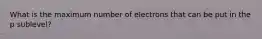 What is the maximum number of electrons that can be put in the p sublevel?