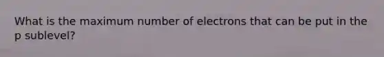 What is the maximum number of electrons that can be put in the p sublevel?