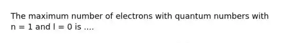 The maximum number of electrons with quantum numbers with n = 1 and l = 0 is ....