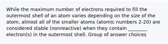 While the maximum number of electrons required to fill the outermost shell of an atom varies depending on the size of the atom, almost all of the smaller atoms (atomic numbers 2-20) are considered stable (nonreactive) when they contain ________ electron(s) in the outermost shell. Group of answer choices