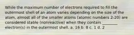 While the maximum number of electrons required to fill the outermost shell of an atom varies depending on the size of the atom, almost all of the smaller atoms (atomic numbers 2-20) are considered stable (nonreactive) when they contain ________ electron(s) in the outermost shell. a. 16 b. 8 c. 1 d. 2