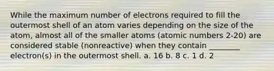 While the maximum number of electrons required to fill the outermost shell of an atom varies depending on the size of the atom, almost all of the smaller atoms (atomic numbers 2-20) are considered stable (nonreactive) when they contain ________ electron(s) in the outermost shell. a. 16 b. 8 c. 1 d. 2