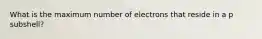 What is the maximum number of electrons that reside in a p subshell?