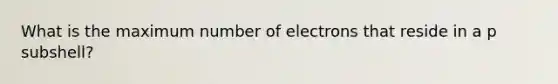 What is the maximum number of electrons that reside in a p subshell?