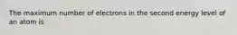 The maximum number of electrons in the second energy level of an atom is