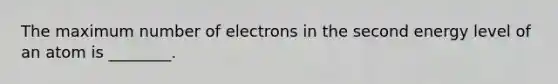 The maximum number of electrons in the second energy level of an atom is ________.