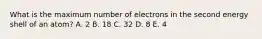 What is the maximum number of electrons in the second energy shell of an atom? A. 2 B. 18 C. 32 D. 8 E. 4