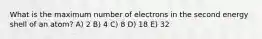 What is the maximum number of electrons in the second energy shell of an atom? A) 2 B) 4 C) 8 D) 18 E) 32