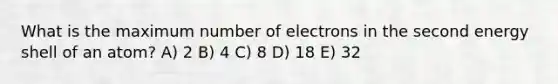 What is the maximum number of electrons in the second energy shell of an atom? A) 2 B) 4 C) 8 D) 18 E) 32