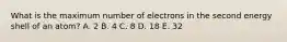 What is the maximum number of electrons in the second energy shell of an atom? A. 2 B. 4 C. 8 D. 18 E. 32