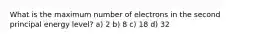 What is the maximum number of electrons in the second principal energy level? a) 2 b) 8 c) 18 d) 32