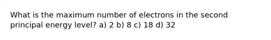 What is the maximum number of electrons in the second principal energy level? a) 2 b) 8 c) 18 d) 32