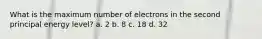 What is the maximum number of electrons in the second principal energy level? a. 2 b. 8 c. 18 d. 32