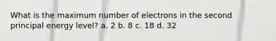 What is the maximum number of electrons in the second principal energy level? a. 2 b. 8 c. 18 d. 32