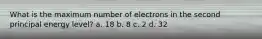 What is the maximum number of electrons in the second principal energy level? a. 18 b. 8 c. 2 d. 32