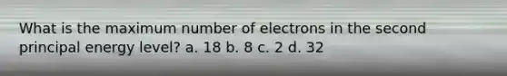 What is the maximum number of electrons in the second principal energy level? a. 18 b. 8 c. 2 d. 32