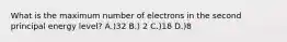 What is the maximum number of electrons in the second principal energy level? A.)32 B.) 2 C.)18 D.)8