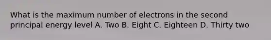 What is the maximum number of electrons in the second principal energy level A. Two B. Eight C. Eighteen D. Thirty two