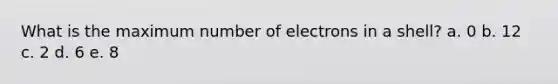 What is the maximum number of electrons in a shell? a. ​0 b. ​12 c. ​2 d. ​6 e. ​8