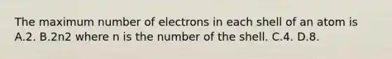 The maximum number of electrons in each shell of an atom is A.2. B.2n2 where n is the number of the shell. C.4. D.8.