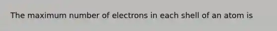 The maximum number of electrons in each shell of an atom is