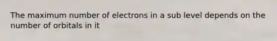 The maximum number of electrons in a sub level depends on the number of orbitals in it