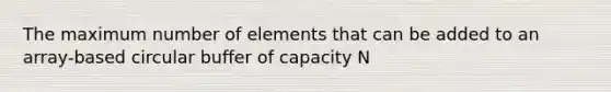 The maximum number of elements that can be added to an array-based circular buffer of capacity N