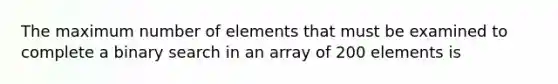 The maximum number of elements that must be examined to complete a binary search in an array of 200 elements is