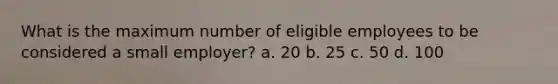 What is the maximum number of eligible employees to be considered a small employer? a. 20 b. 25 c. 50 d. 100