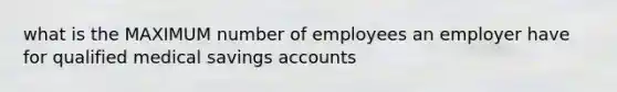 what is the MAXIMUM number of employees an employer have for qualified medical savings accounts