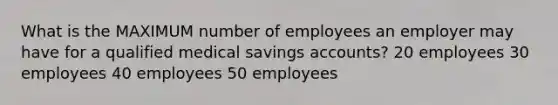 What is the MAXIMUM number of employees an employer may have for a qualified medical savings accounts? 20 employees 30 employees 40 employees 50 employees