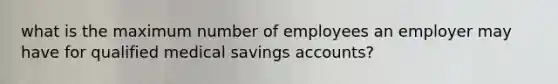 what is the maximum number of employees an employer may have for qualified medical savings accounts?