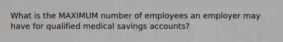 What is the MAXIMUM number of employees an employer may have for qualified medical savings accounts?