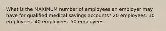 What is the MAXIMUM number of employees an employer may have for qualified medical savings accounts? 20 employees. 30 employees. 40 employees. 50 employees.