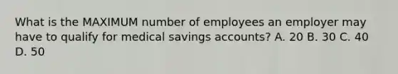 What is the MAXIMUM number of employees an employer may have to qualify for medical savings accounts? A. 20 B. 30 C. 40 D. 50