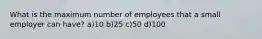 What is the maximum number of employees that a small employer can have? a)10 b)25 c)50 d)100