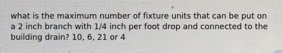 what is the maximum number of fixture units that can be put on a 2 inch branch with 1/4 inch per foot drop and connected to the building drain? 10, 6, 21 or 4