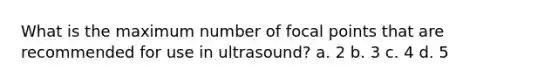 What is the maximum number of focal points that are recommended for use in ultrasound? a. 2 b. 3 c. 4 d. 5