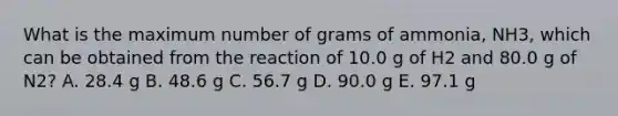 What is the maximum number of grams of ammonia, NH3, which can be obtained from the reaction of 10.0 g of H2 and 80.0 g of N2? A. 28.4 g B. 48.6 g C. 56.7 g D. 90.0 g E. 97.1 g